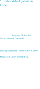 13 Jahre Arbeit gehen zu Ende Die tolle Ausstellung „LOXX am Alex - Miniatur Welten Berlin“ im ALEXA-Shopping-Center gibt es seit dem 01.09.2017 in Berlin in der bishergen Form nicht mehr und ist dauerhaft geschlossen! Eine Attraktion für Berlin weniger :((.  Ein Teil der Miniaturausstellungsflächen finden Sie im Leeraner Miniaturland und in Modellbahnwelt Odenwald wieder. Einen kleineren Teil gibt es leider nicht mehr.  Unser Modell einer U-Boot-Werft ist in die Stiftung Deutsches Technikmuseum Berlin gegangen und wurde damit erhalten. Der ModellPark Berlin-Brandenburg in Berlin hat unsere Kalksandsteinmodelle übernommen und bleiben damit auch erhalten.    Eine schöne lange berufliche Zeit mit vielen Herausforderungen und Erlebnissen ist beendet und etwas neues beginnt!  In der Modellbahnwelt Odenwald setzte ich als Mitarbeiter seit 01.10.2017 meine berufliche Tätigkeit fort.
